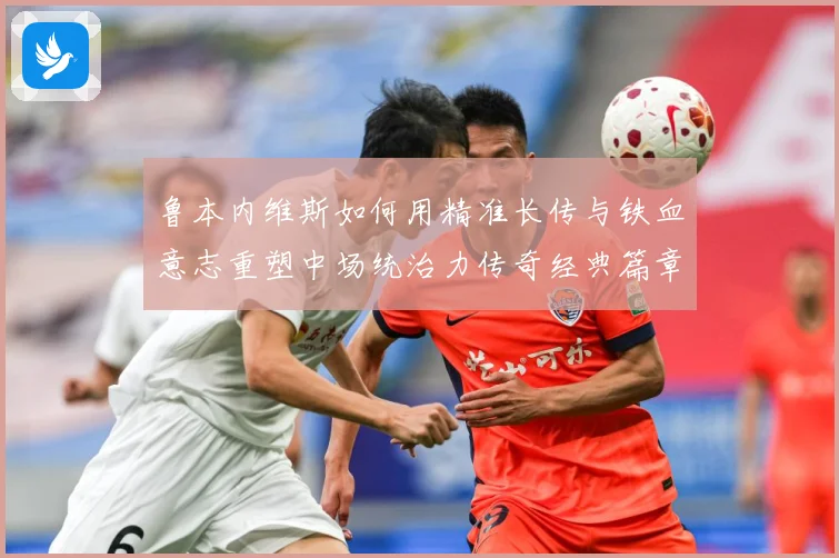 鲁本内维斯如何用精准长传与铁血意志重塑中场统治力传奇经典篇章-深度解析