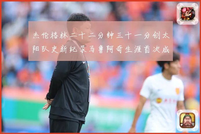 杰伦格林二十二分钟三十一分创太阳队史新纪录马鲁阿奇生涯首次成长观察-深度解析