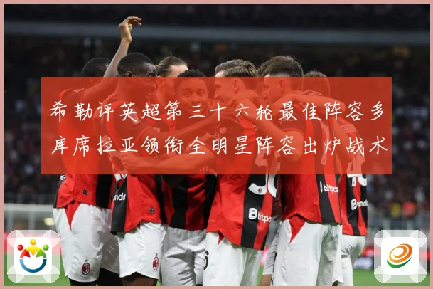 希勒评英超第三十六轮最佳阵容多库席拉亚领衔全明星阵容出炉战术观察-深度解析