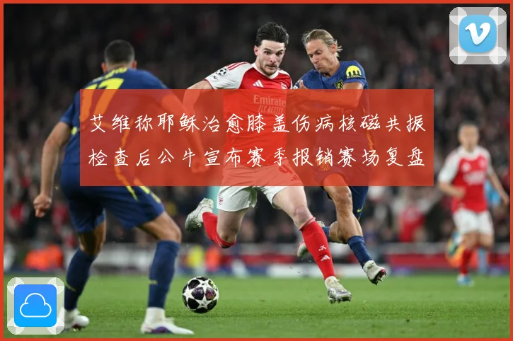 艾维称耶稣治愈膝盖伤病核磁共振检查后公牛宣布赛季报销赛场复盘-深度解析